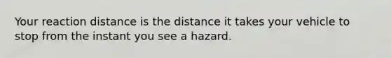 Your reaction distance is the distance it takes your vehicle to stop from the instant you see a hazard.