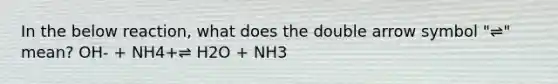 In the below reaction, what does the double arrow symbol "⇌" mean? OH- + NH4+⇌ H2O + NH3