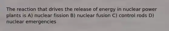 The reaction that drives the release of energy in nuclear power plants is A) nuclear fission B) nuclear fusion C) control rods D) nuclear emergencies