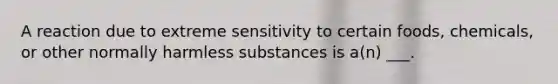 A reaction due to extreme sensitivity to certain foods, chemicals, or other normally harmless substances is a(n) ___.