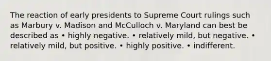 The reaction of early presidents to Supreme Court rulings such as Marbury v. Madison and McCulloch v. Maryland can best be described as • highly negative. • relatively mild, but negative. • relatively mild, but positive. • highly positive. • indifferent.