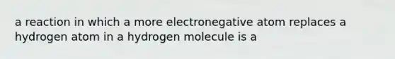 a reaction in which a more electronegative atom replaces a hydrogen atom in a hydrogen molecule is a