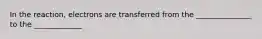 In the reaction, electrons are transferred from the _______________ to the _____________