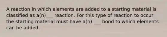 A reaction in which elements are added to a starting material is classified as a(n)___ reaction. For this type of reaction to occur the starting material must have a(n) ___ bond to which elements can be added.