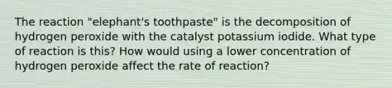 The reaction "elephant's toothpaste" is the decomposition of hydrogen peroxide with the catalyst potassium iodide. What type of reaction is this? How would using a lower concentration of hydrogen peroxide affect the rate of reaction?