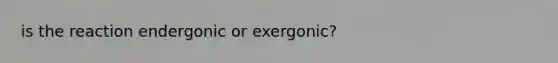 is the reaction endergonic or exergonic?