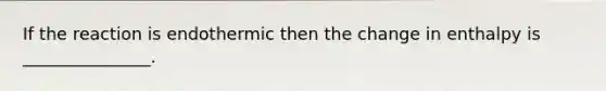 If the reaction is endothermic then the change in enthalpy is _______________.