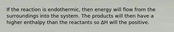 If the reaction is endothermic, then energy will flow from the surroundings into the system. The products will then have a higher enthalpy than the reactants so ∆H will the positive.