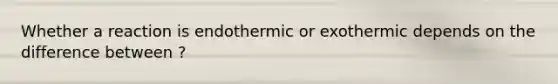 Whether a reaction is endothermic or exothermic depends on the difference between ?