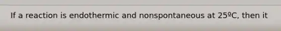 If a reaction is endothermic and nonspontaneous at 25ºC, then it