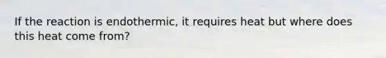 If the reaction is endothermic, it requires heat but where does this heat come from?