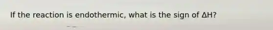 If the reaction is endothermic, what is the sign of ΔH?