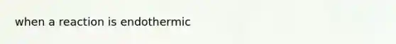 when a reaction is endothermic