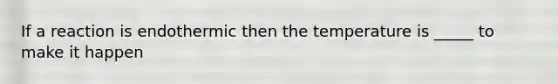 If a reaction is endothermic then the temperature is _____ to make it happen