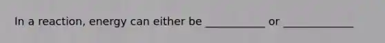 In a reaction, energy can either be ___________ or _____________