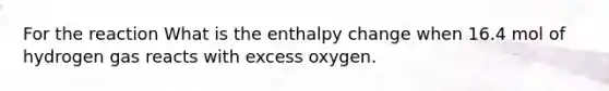 For the reaction What is the enthalpy change when 16.4 mol of hydrogen gas reacts with excess oxygen.