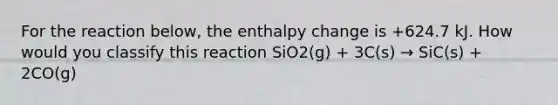 For the reaction below, the enthalpy change is +624.7 kJ. How would you classify this reaction SiO2(g) + 3C(s) → SiC(s) + 2CO(g)