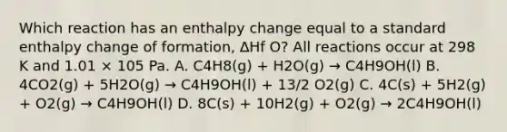 Which reaction has an enthalpy change equal to a standard enthalpy change of formation, ∆Hf O? All reactions occur at 298 K and 1.01 × 105 Pa. A. C4H8(g) + H2O(g) → C4H9OH(l) B. 4CO2(g) + 5H2O(g) → C4H9OH(l) + 13/2 O2(g) C. 4C(s) + 5H2(g) + O2(g) → C4H9OH(l) D. 8C(s) + 10H2(g) + O2(g) → 2C4H9OH(l)