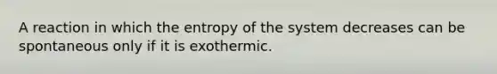 A reaction in which the entropy of the system decreases can be spontaneous only if it is exothermic.