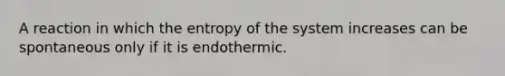 A reaction in which the entropy of the system increases can be spontaneous only if it is endothermic.