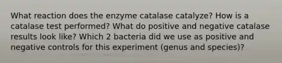 What reaction does the enzyme catalase catalyze? How is a catalase test performed? What do positive and negative catalase results look like? Which 2 bacteria did we use as positive and negative controls for this experiment (genus and species)?