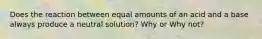 Does the reaction between equal amounts of an acid and a base always produce a neutral solution? Why or Why not?