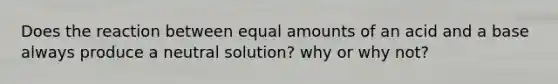 Does the reaction between equal amounts of an acid and a base always produce a neutral solution? why or why not?