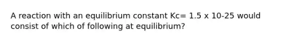 A reaction with an equilibrium constant Kc= 1.5 x 10-25 would consist of which of following at equilibrium?