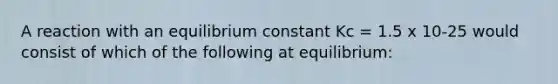 A reaction with an equilibrium constant Kc = 1.5 x 10-25 would consist of which of the following at equilibrium: