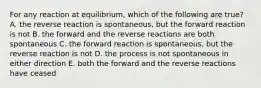 For any reaction at equilibrium, which of the following are true? A. the reverse reaction is spontaneous, but the forward reaction is not B. the forward and the reverse reactions are both spontaneous C. the forward reaction is spontaneous, but the reverse reaction is not D. the process is not spontaneous in either direction E. both the forward and the reverse reactions have ceased