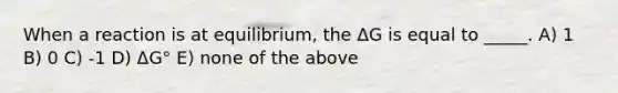 When a reaction is at equilibrium, the ΔG is equal to _____. A) 1 B) 0 C) -1 D) ΔG° E) none of the above