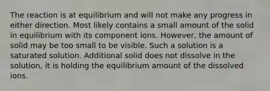 The reaction is at equilibrium and will not make any progress in either direction. Most likely contains a small amount of the solid in equilibrium with its component ions. However, the amount of solid may be too small to be visible. Such a solution is a saturated solution. Additional solid does not dissolve in the solution, it is holding the equilibrium amount of the dissolved ions.