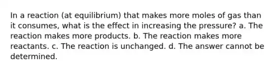 In a reaction (at equilibrium) that makes more moles of gas than it consumes, what is the effect in increasing the pressure? a. The reaction makes more products. b. The reaction makes more reactants. c. The reaction is unchanged. d. The answer cannot be determined.