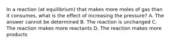 In a reaction (at equilibrium) that makes more moles of gas than it consumes, what is the effect of increasing the pressure? A. The answer cannot be determined B. The reaction is unchanged C. The reaction makes more reactants D. The reaction makes more products