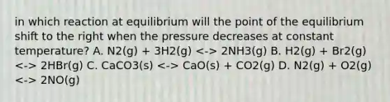 in which reaction at equilibrium will the point of the equilibrium shift to the right when the pressure decreases at constant temperature? A. N2(g) + 3H2(g) 2NH3(g) B. H2(g) + Br2(g) 2HBr(g) C. CaCO3(s) CaO(s) + CO2(g) D. N2(g) + O2(g) 2NO(g)