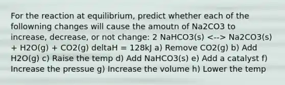 For the reaction at equilibrium, predict whether each of the followning changes will cause the amoutn of Na2CO3 to increase, decrease, or not change: 2 NaHCO3(s) Na2CO3(s) + H2O(g) + CO2(g) deltaH = 128kJ a) Remove CO2(g) b) Add H2O(g) c) Raise the temp d) Add NaHCO3(s) e) Add a catalyst f) Increase the pressue g) Increase the volume h) Lower the temp