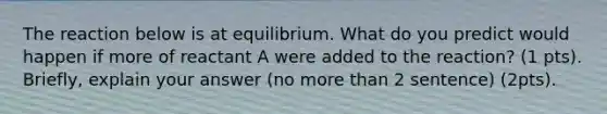 The reaction below is at equilibrium. What do you predict would happen if more of reactant A were added to the reaction? (1 pts). Briefly, explain your answer (no more than 2 sentence) (2pts).