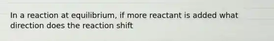 In a reaction at equilibrium, if more reactant is added what direction does the reaction shift