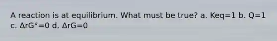 A reaction is at equilibrium. What must be true? a. Keq=1 b. Q=1 c. ΔrG°=0 d. ΔrG=0