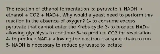 The reaction of ethanol fermentation is: pyruvate + NADH → ethanol + CO2 + NAD+. Why would a yeast need to perform this reaction in the absence of oxygen? 1- to consume excess pyruvate that cannot enter the Krebs cycle 2- to produce NAD+ allowing glycolysis to continue 3- to produce CO2 for respiration 4- to produce NAD+ allowing the electron transport chain to run 5- NADH is necessary to reduce pyruvate to lactate