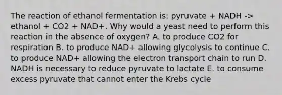 The reaction of ethanol fermentation is: pyruvate + NADH -> ethanol + CO2 + NAD+. Why would a yeast need to perform this reaction in the absence of oxygen? A. to produce CO2 for respiration B. to produce NAD+ allowing glycolysis to continue C. to produce NAD+ allowing the electron transport chain to run D. NADH is necessary to reduce pyruvate to lactate E. to consume excess pyruvate that cannot enter the Krebs cycle