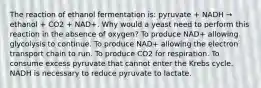 The reaction of ethanol fermentation is: pyruvate + NADH → ethanol + CO2 + NAD+. Why would a yeast need to perform this reaction in the absence of oxygen? To produce NAD+ allowing glycolysis to continue. To produce NAD+ allowing the electron transport chain to run. To produce CO2 for respiration. To consume excess pyruvate that cannot enter the Krebs cycle. NADH is necessary to reduce pyruvate to lactate.