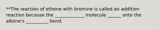 **The reaction of ethene with bromine is called an addition reaction because the _____________ molecule ______ onto the alkene's __________ bond.