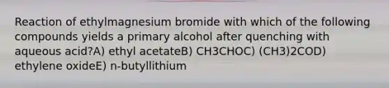 Reaction of ethylmagnesium bromide with which of the following compounds yields a primary alcohol after quenching with aqueous acid?A) ethyl acetateB) CH3CHOC) (CH3)2COD) ethylene oxideE) n-butyllithium