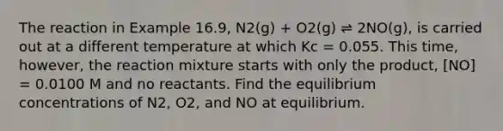 The reaction in Example 16.9, N2(g) + O2(g) ⇌ 2NO(g), is carried out at a different temperature at which Kc = 0.055. This time, however, the reaction mixture starts with only the product, [NO] = 0.0100 M and no reactants. Find the <a href='https://www.questionai.com/knowledge/k7WBt46rHg-equilibrium-concentrations' class='anchor-knowledge'>equilibrium concentrations</a> of N2, O2, and NO at equilibrium.