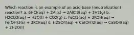 Which reaction is an example of an acid-base (neutralization) reaction? a. 6HCl(aq) + 2Al(s) → 2AlCl3(aq) + 3H2(g) b. H2CO3(aq) → H2O(l) + CO2(g) c. FeCl3(aq) + 3KOH(aq) → Fe(OH)3(s) + 3KCl(aq) d. H2SO4(aq) + Ca(OH)2(aq) → CaSO4(aq) + 2H2O(l)