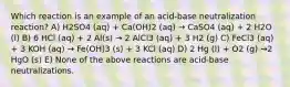 Which reaction is an example of an acid-base neutralization reaction? A) H2SO4 (aq) + Ca(OH)2 (aq) → CaSO4 (aq) + 2 H2O (l) B) 6 HCl (aq) + 2 Al(s) → 2 AlCl3 (aq) + 3 H2 (g) C) FeCl3 (aq) + 3 KOH (aq) → Fe(OH)3 (s) + 3 KCl (aq) D) 2 Hg (l) + O2 (g) →2 HgO (s) E) None of the above reactions are acid-base neutralizations.