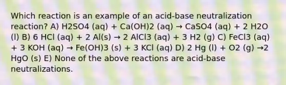 Which reaction is an example of an acid-base neutralization reaction? A) H2SO4 (aq) + Ca(OH)2 (aq) → CaSO4 (aq) + 2 H2O (l) B) 6 HCl (aq) + 2 Al(s) → 2 AlCl3 (aq) + 3 H2 (g) C) FeCl3 (aq) + 3 KOH (aq) → Fe(OH)3 (s) + 3 KCl (aq) D) 2 Hg (l) + O2 (g) →2 HgO (s) E) None of the above reactions are acid-base neutralizations.