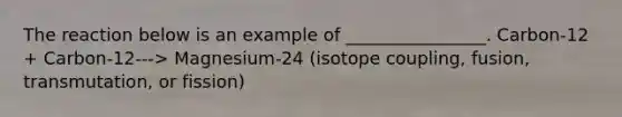 The reaction below is an example of ________________. Carbon-12 + Carbon-12---> Magnesium-24 (isotope coupling, fusion, transmutation, or fission)