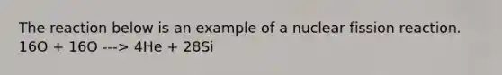 The reaction below is an example of a nuclear fission reaction. 16O + 16O ---> 4He + 28Si